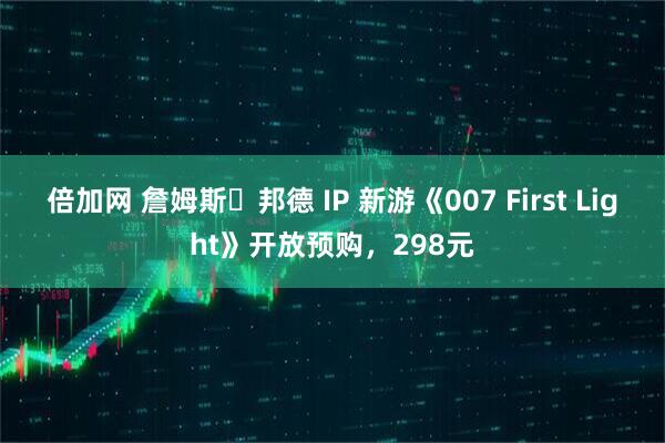 倍加网 詹姆斯・邦德 IP 新游《007 First Light》开放预购，298元
