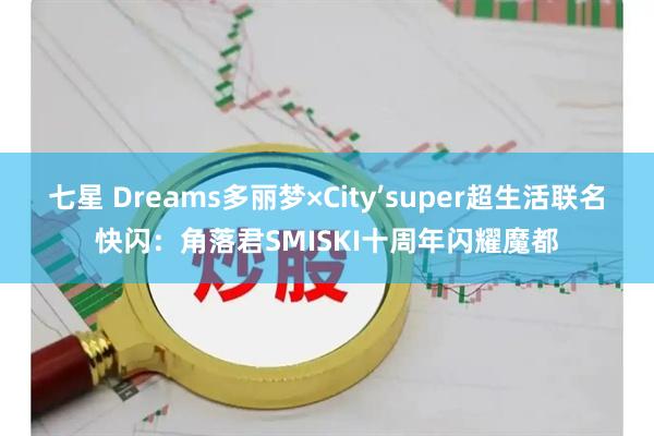 七星 Dreams多丽梦×City’super超生活联名快闪：角落君SMISKI十周年闪耀魔都