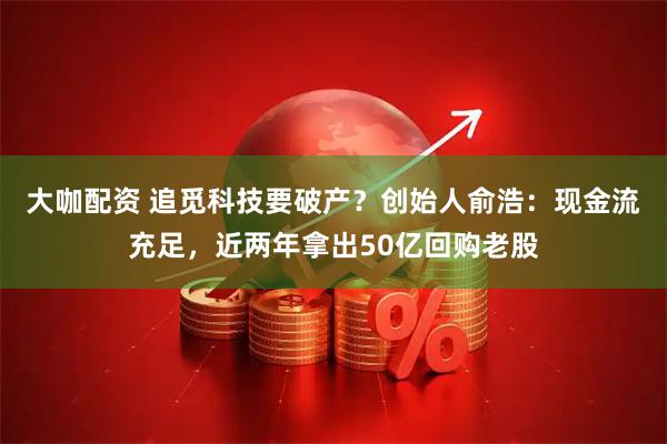 大咖配资 追觅科技要破产？创始人俞浩：现金流充足，近两年拿出50亿回购老股