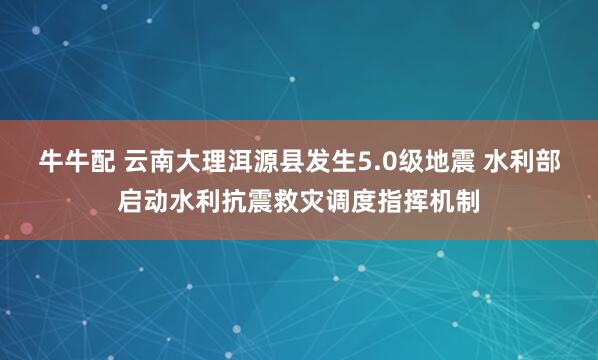 牛牛配 云南大理洱源县发生5.0级地震 水利部启动水利抗震救灾调度指挥机制