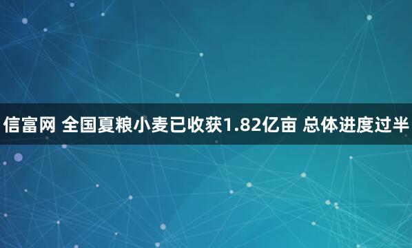 信富网 全国夏粮小麦已收获1.82亿亩 总体进度过半