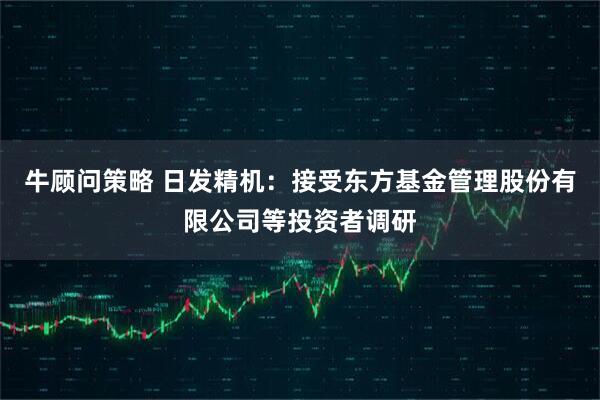 牛顾问策略 日发精机：接受东方基金管理股份有限公司等投资者调研