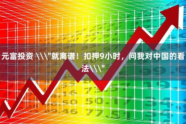 元富投资 \＂就离谱！扣押9小时，问我对中国的看法\＂