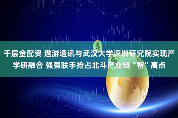 千层金配资 遨游通讯与武汉大学深圳研究院实现产学研融合 强强联手抢占北斗产业链“智”高点