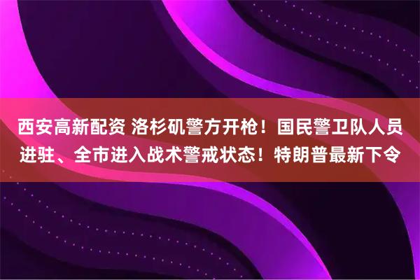 西安高新配资 洛杉矶警方开枪！国民警卫队人员进驻、全市进入战术警戒状态！特朗普最新下令