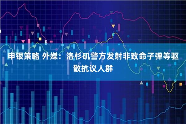 申银策略 外媒：洛杉矶警方发射非致命子弹等驱散抗议人群