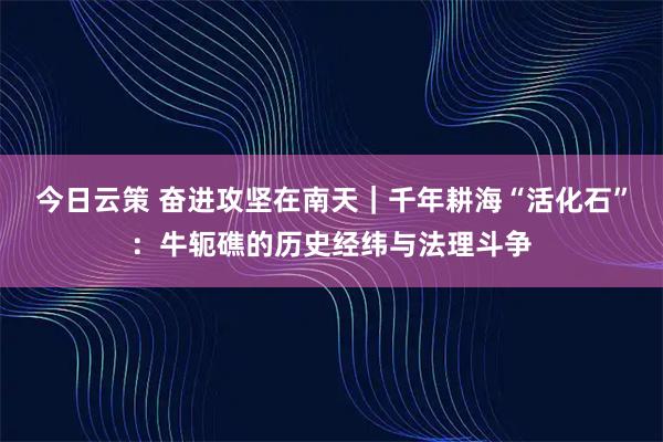 今日云策 奋进攻坚在南天｜千年耕海“活化石”：牛轭礁的历史经纬与法理斗争