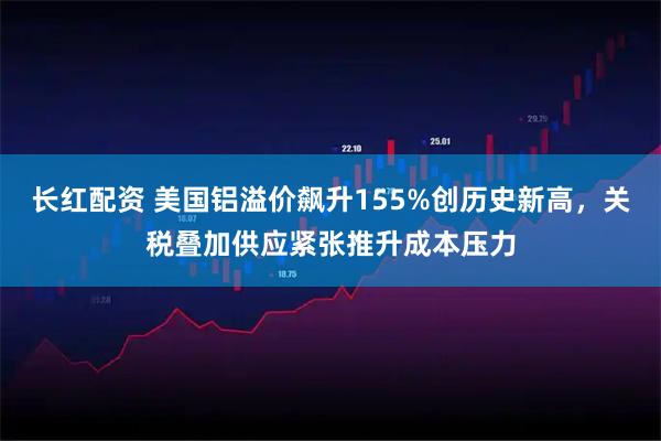 长红配资 美国铝溢价飙升155%创历史新高，关税叠加供应紧张推升成本压力