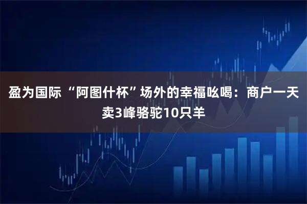 盈为国际 “阿图什杯”场外的幸福吆喝：商户一天卖3峰骆驼10只羊