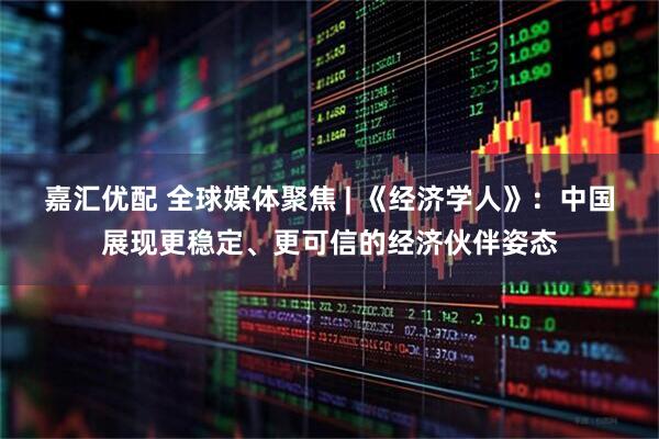 嘉汇优配 全球媒体聚焦 | 《经济学人》：中国展现更稳定、更可信的经济伙伴姿态