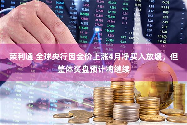 荣利通 全球央行因金价上涨4月净买入放缓，但整体买盘预计将继续