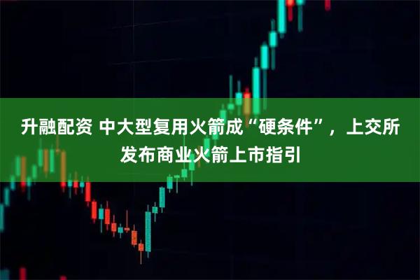 升融配资 中大型复用火箭成“硬条件”，上交所发布商业火箭上市指引