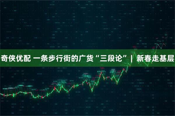 奇侠优配 一条步行街的广货“三段论” |  新春走基层