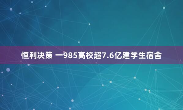 恒利决策 一985高校超7.6亿建学生宿舍