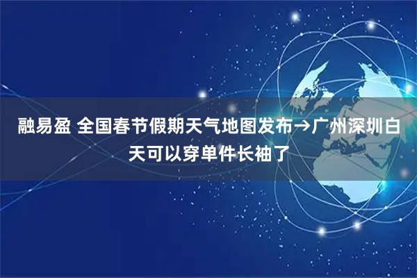 融易盈 全国春节假期天气地图发布→广州深圳白天可以穿单件长袖了