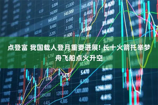 点登富 我国载人登月重要进展! 长十火箭托举梦舟飞船点火升空