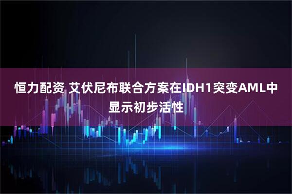 恒力配资 艾伏尼布联合方案在IDH1突变AML中显示初步活性