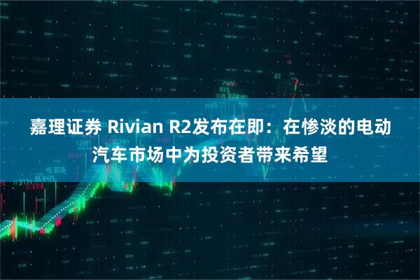 嘉理证券 Rivian R2发布在即：在惨淡的电动汽车市场中为投资者带来希望