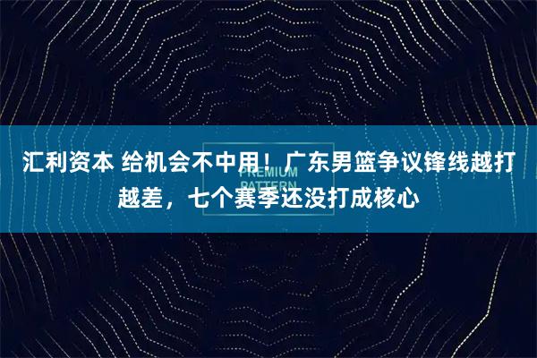汇利资本 给机会不中用！广东男篮争议锋线越打越差，七个赛季还没打成核心