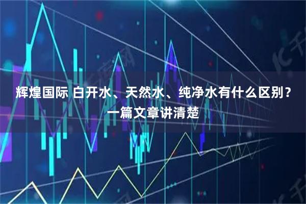 辉煌国际 白开水、天然水、纯净水有什么区别?一篇文章讲清楚