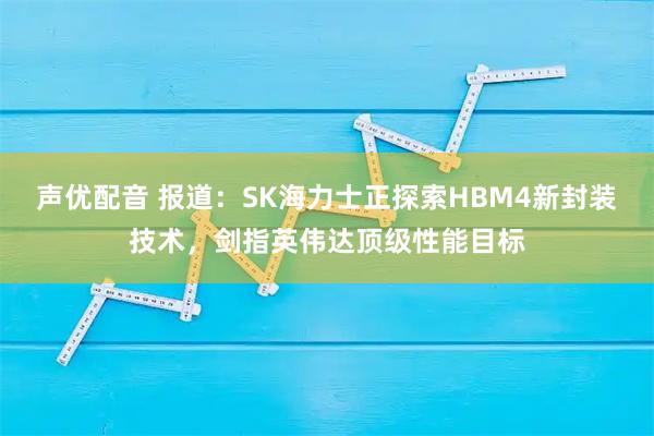 声优配音 报道：SK海力士正探索HBM4新封装技术，剑指英伟达顶级性能目标