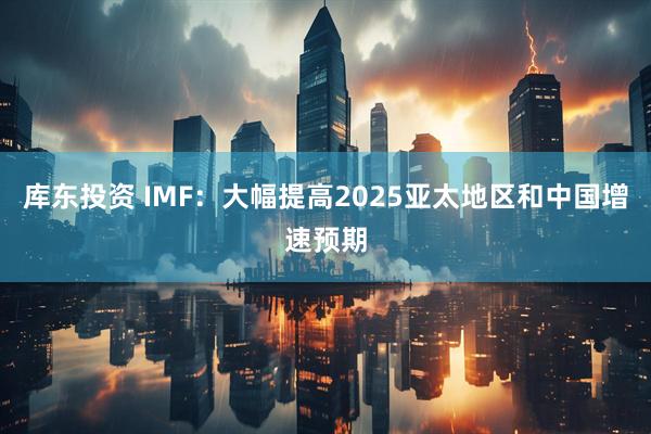 库东投资 IMF:大幅提高2025亚太地区和中国增速预期