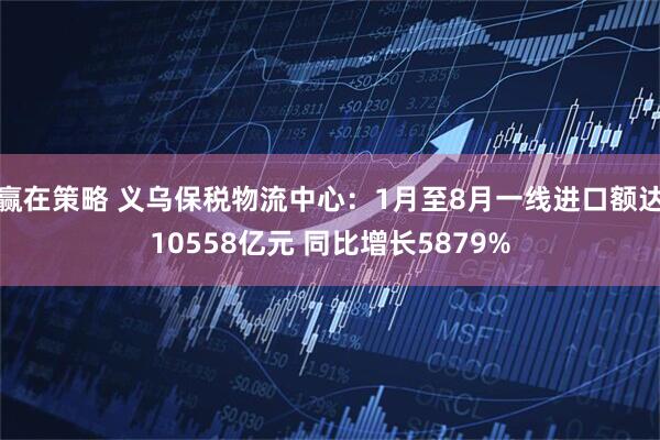 赢在策略 义乌保税物流中心：1月至8月一线进口额达10558亿元 同比增长5879%