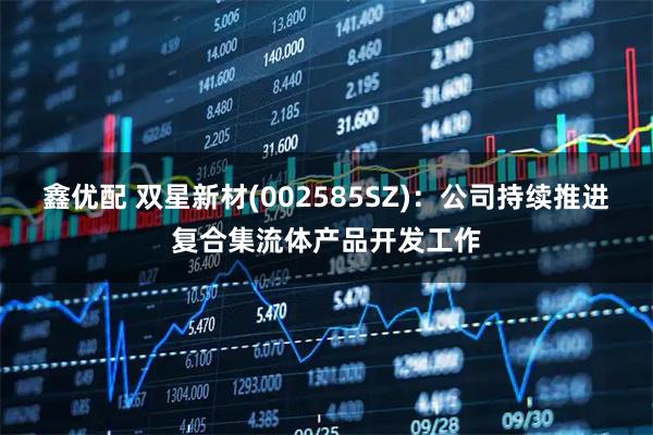 鑫优配 双星新材(002585SZ)：公司持续推进复合集流体产品开发工作