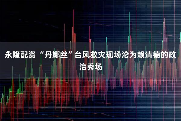 永隆配资 “丹娜丝”台风救灾现场沦为赖清德的政治秀场
