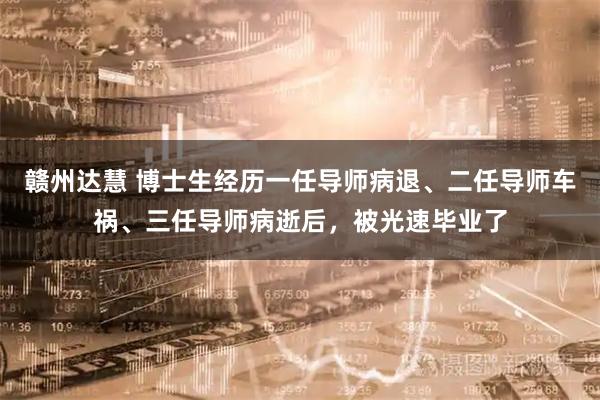 赣州达慧 博士生经历一任导师病退、二任导师车祸、三任导师病逝后，被光速毕业了