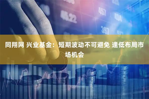 同翔网 兴业基金:短期波动不可避免 逢低布局市场机会