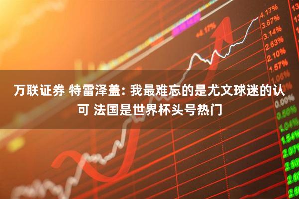 万联证券 特雷泽盖: 我最难忘的是尤文球迷的认可 法国是世界杯头号热门