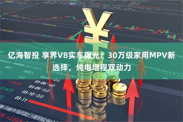 亿海智投 享界V8实车曝光：30万级家用MPV新选择，纯电增程双动力