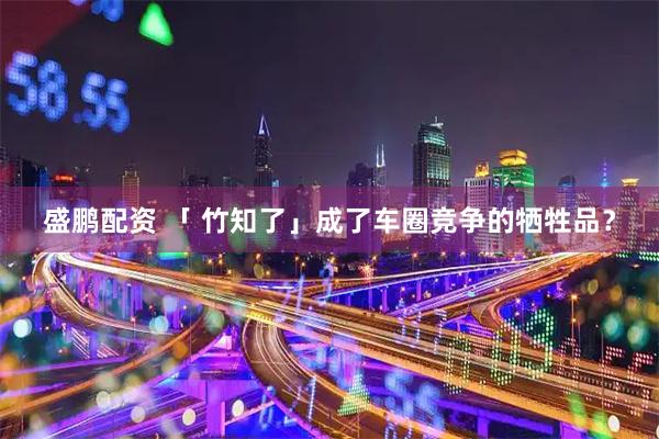 盛鹏配资 「 竹知了」成了车圈竞争的牺牲品？